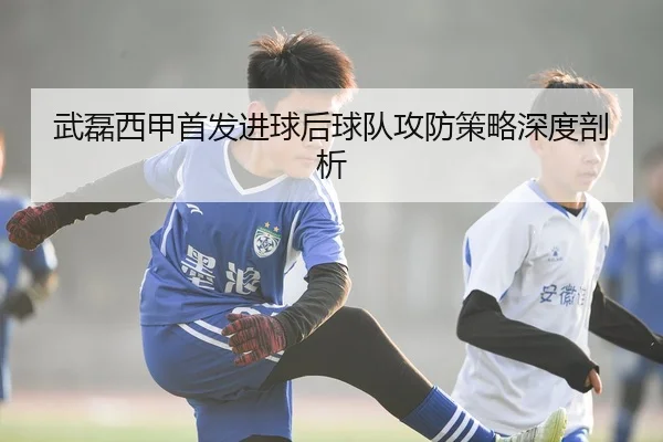 武磊西甲首发进球后球队攻防策略深度剖析
