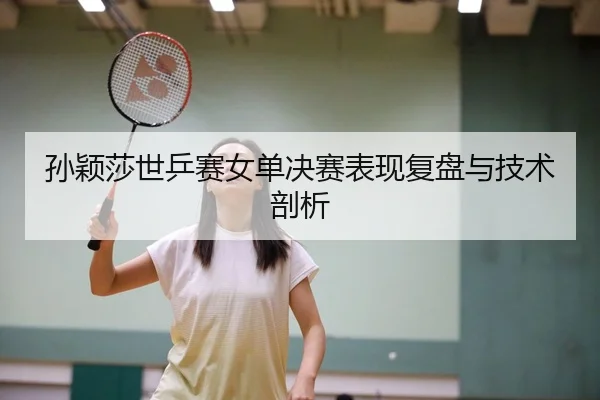 孙颖莎世乒赛女单决赛表现复盘与技术剖析